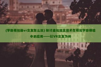 (学霸模拟器vr女友怎么玩) 探讨虚拟现实技术在模拟学霸体验中的应用——以VR女友为例